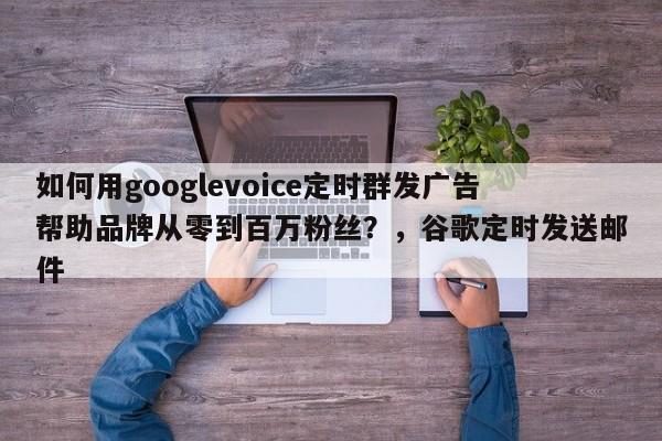 如何用googlevoice定时群发广告帮助品牌从零到百万粉丝?,谷歌定时发送邮件