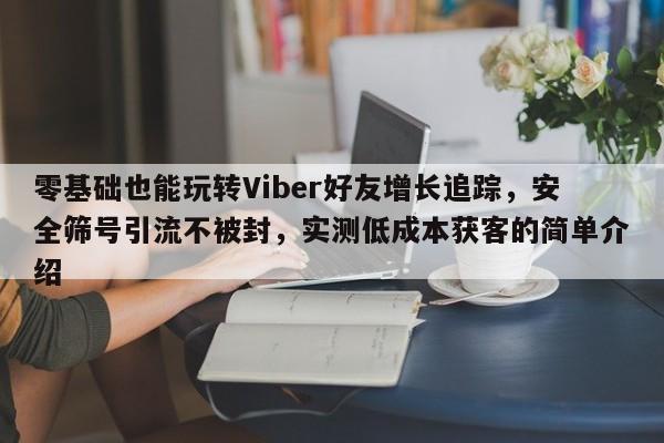 零基础也能玩转Viber好友增长追踪，安全筛号引流不被封，实测低成本获客的简单介绍