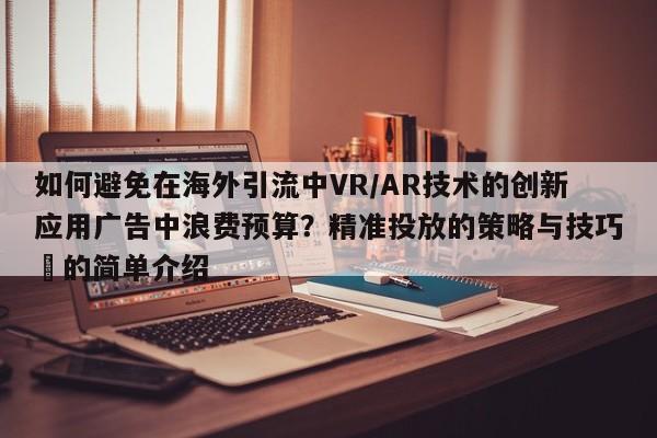 如何避免在海外引流中VR/AR技术的创新应用广告中浪费预算?精准投放的策略与技巧⚡的简单介绍