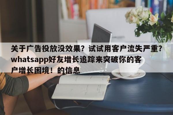 关于广告投放没效果?试试用客户流失严重?whatsapp好友增长追踪来突破你的客户增长困境!的信息