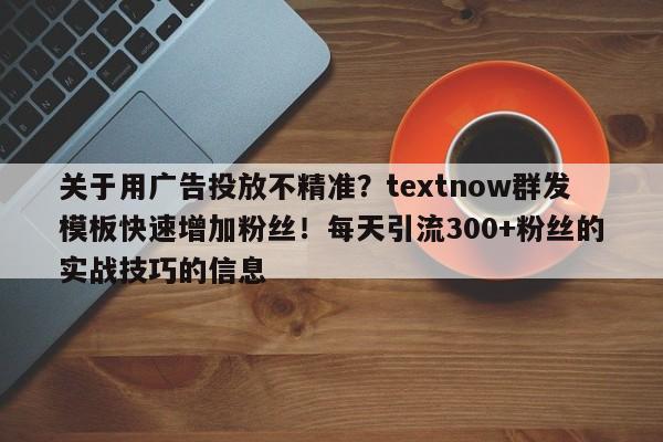关于用广告投放不精准?textnow群发模板快速增加粉丝!每天引流300+粉丝的实战技巧的信息