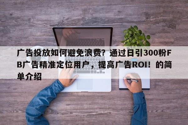 广告投放如何避免浪费？通过日引300粉FB广告精准定位用户，提高广告ROI！的简单介绍