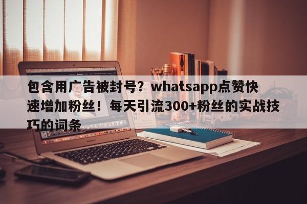 包含用广告被封号?whatsapp点赞快速增加粉丝!每天引流300+粉丝的实战技巧的词条