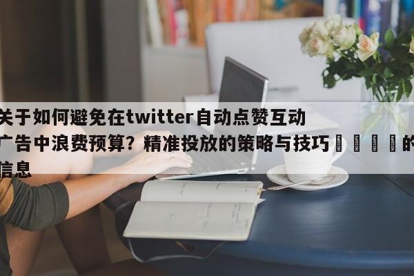 关于如何避免在twitter自动点赞互动广告中浪费预算?精准投放的策略与技巧📈的信息