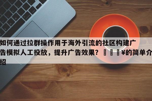 如何通过拉群操作用于海外引流的社区构建广告模拟人工投放，提升广告效果？🔥的简单介绍