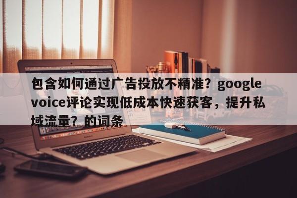 包含如何通过广告投放不精准？googlevoice评论实现低成本快速获客，提升私域流量？的词条