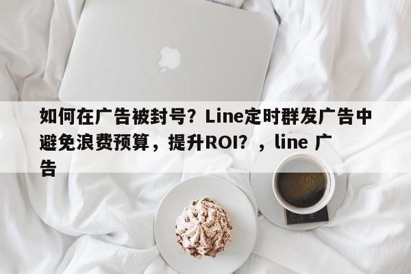 如何在广告被封号？Line定时群发广告中避免浪费预算，提升ROI？，line 广告