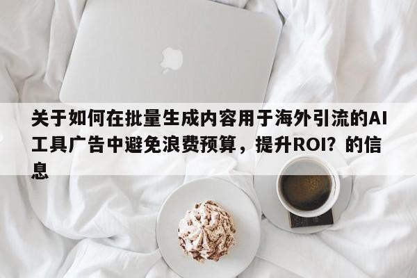 关于如何在批量生成内容用于海外引流的AI工具广告中避免浪费预算，提升ROI？的信息