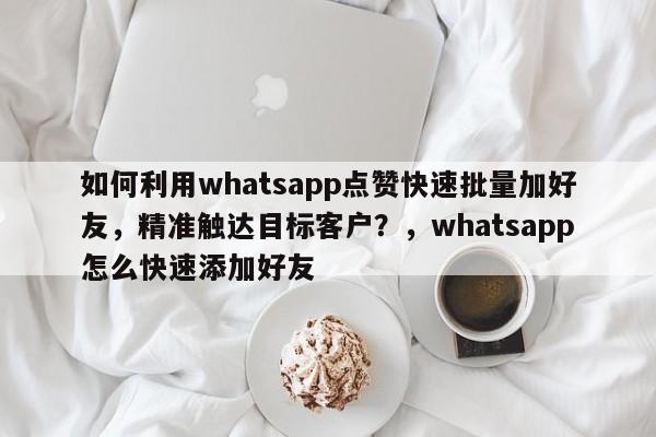 如何利用whatsapp点赞快速批量加好友，精准触达目标客户？，whatsapp怎么快速添加好友