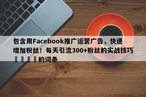 包含用Facebook推广运营广告，快速增加粉丝！每天引流300+粉丝的实战技巧📈的词条