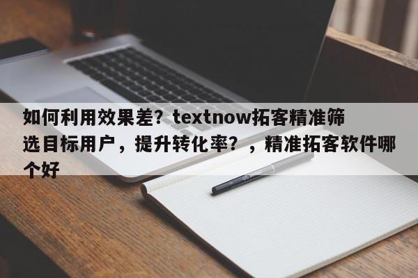 如何利用效果差?textnow拓客精准筛选目标用户,提升转化率?,精准拓客软件哪个好