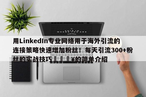 用LinkedIn专业网络用于海外引流的连接策略快速增加粉丝!每天引流300+粉丝的实战技巧🔥的简单介绍
