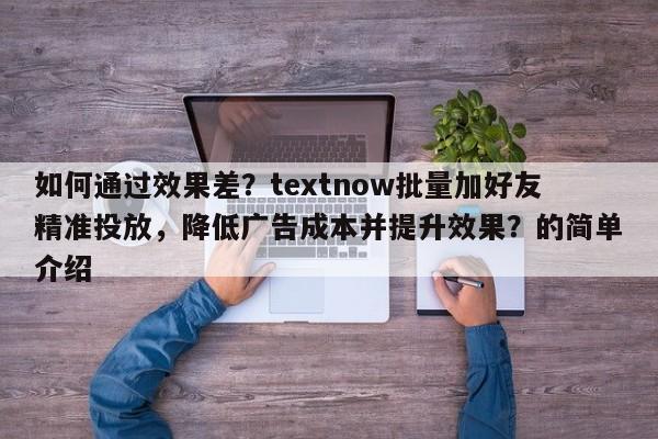 如何通过效果差？textnow批量加好友精准投放，降低广告成本并提升效果？的简单介绍