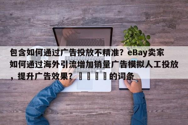 包含如何通过广告投放不精准？eBay卖家如何通过海外引流增加销量广告模拟人工投放，提升广告效果？🚀的词条