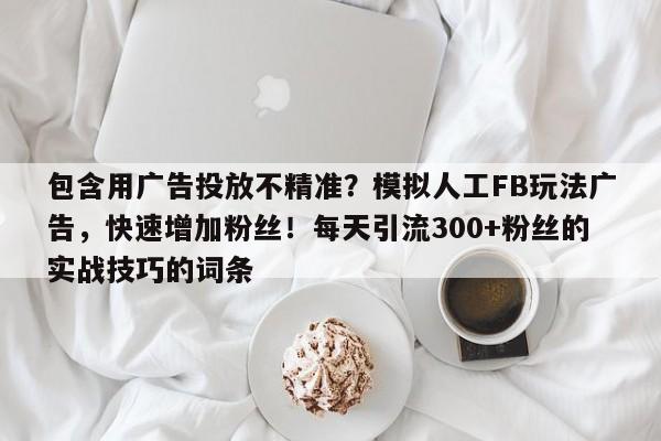 包含用广告投放不精准？模拟人工FB玩法广告，快速增加粉丝！每天引流300+粉丝的实战技巧的词条