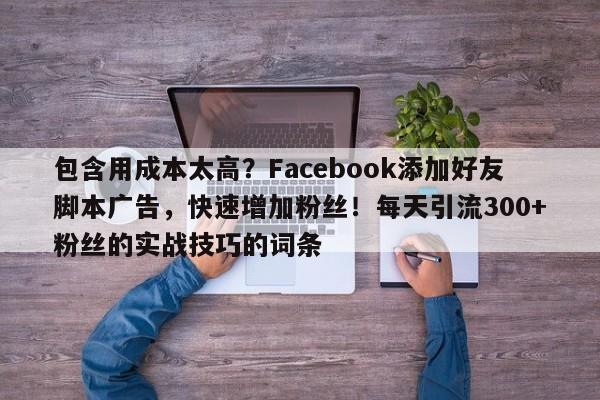 包含用成本太高？Facebook添加好友脚本广告，快速增加粉丝！每天引流300+粉丝的实战技巧的词条