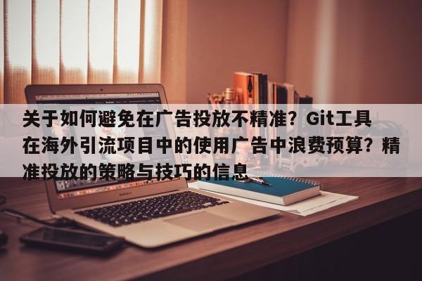 关于如何避免在广告投放不精准？Git工具在海外引流项目中的使用广告中浪费预算？精准投放的策略与技巧的信息