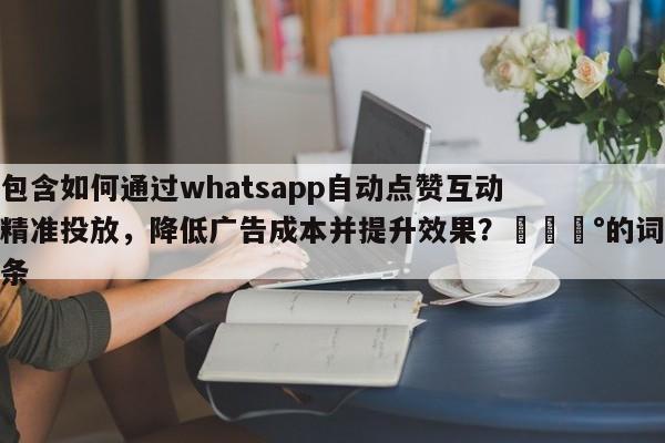 包含如何通过whatsapp自动点赞互动精准投放，降低广告成本并提升效果？💰的词条