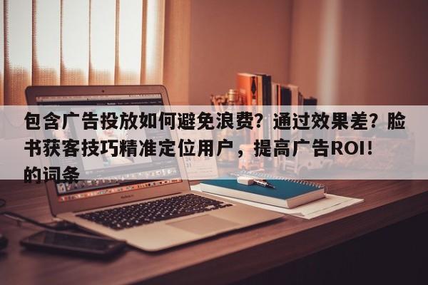 包含广告投放如何避免浪费？通过效果差？脸书获客技巧精准定位用户，提高广告ROI！的词条