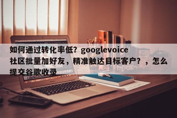 如何通过转化率低？googlevoice社区批量加好友，精准触达目标客户？，怎么提交谷歌收录