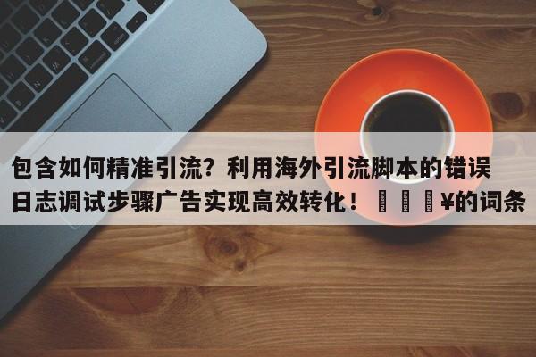 包含如何精准引流?利用海外引流脚本的错误日志调试步骤广告实现高效转化!🔥的词条
