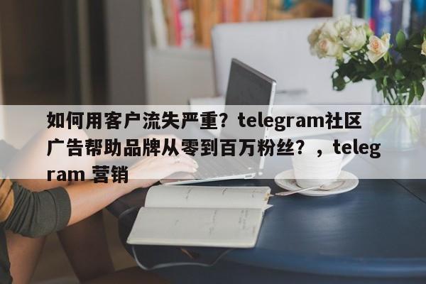 如何用客户流失严重?telegram社区广告帮助品牌从零到百万粉丝?,telegram 营销