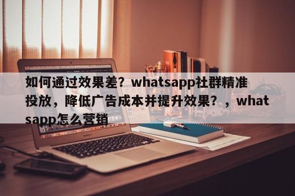 如何通过效果差？whatsapp社群精准投放，降低广告成本并提升效果？，whatsapp怎么营销