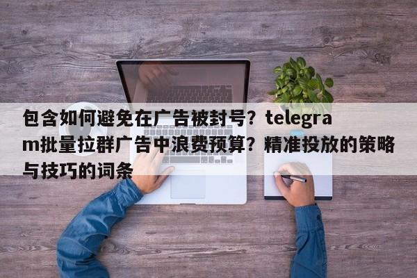 包含如何避免在广告被封号?telegram批量拉群广告中浪费预算?精准投放的策略与技巧的词条