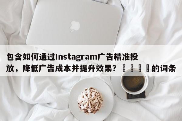 包含如何通过Instagram广告精准投放，降低广告成本并提升效果？🚀的词条