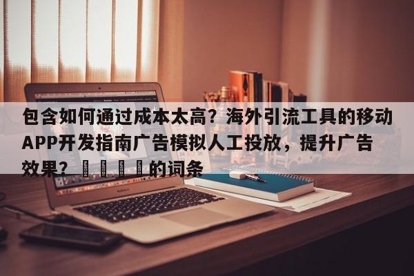 包含如何通过成本太高？海外引流工具的移动APP开发指南广告模拟人工投放，提升广告效果？🎯的词条