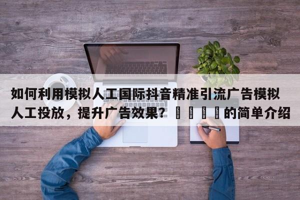 如何利用模拟人工国际抖音精准引流广告模拟人工投放，提升广告效果？🚀的简单介绍