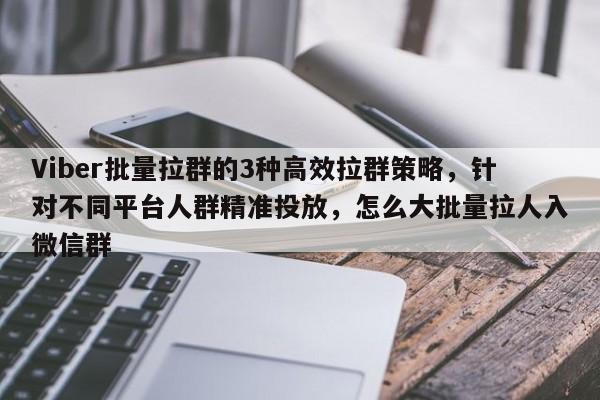 Viber批量拉群的3种高效拉群策略，针对不同平台人群精准投放，怎么大批量拉人入微信群