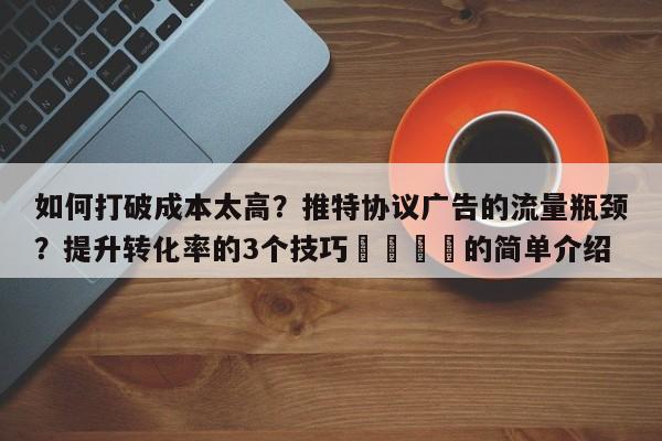 如何打破成本太高?推特协议广告的流量瓶颈?提升转化率的3个技巧💡的简单介绍
