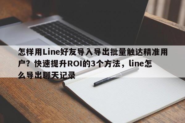 怎样用Line好友导入导出批量触达精准用户?快速提升ROI的3个方法,line怎么导出聊天记录