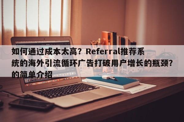 如何通过成本太高?Referral推荐系统的海外引流循环广告打破用户增长的瓶颈?的简单介绍