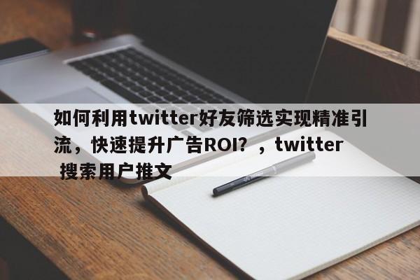 如何利用twitter好友筛选实现精准引流,快速提升广告ROI?,twitter 搜索用户推文