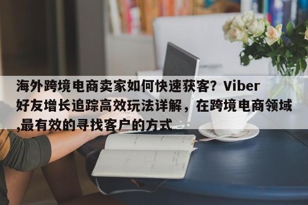 海外跨境电商卖家如何快速获客？Viber好友增长追踪高效玩法详解，在跨境电商领域,最有效的寻找客户的方式