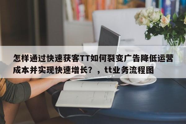 怎样通过快速获客TT如何裂变广告降低运营成本并实现快速增长?,tt业务流程图