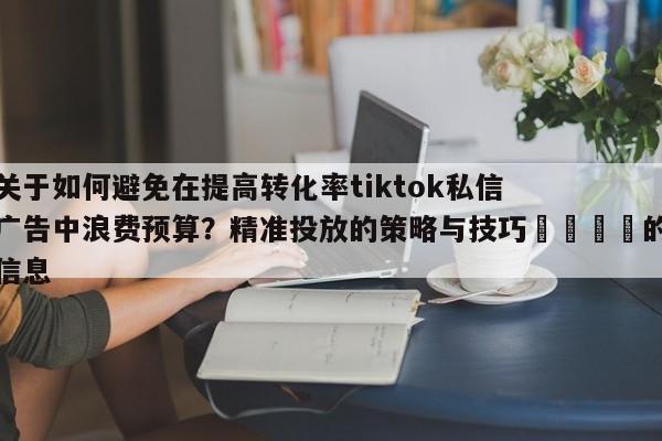 关于如何避免在提高转化率tiktok私信广告中浪费预算?精准投放的策略与技巧📣的信息