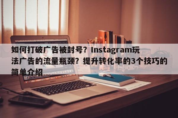 如何打破广告被封号?Instagram玩法广告的流量瓶颈?提升转化率的3个技巧的简单介绍
