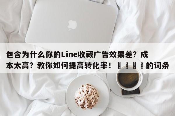 包含为什么你的Line收藏广告效果差?成本太高?教你如何提高转化率!💡的词条