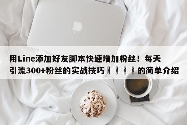 用Line添加好友脚本快速增加粉丝!每天引流300+粉丝的实战技巧🎯的简单介绍