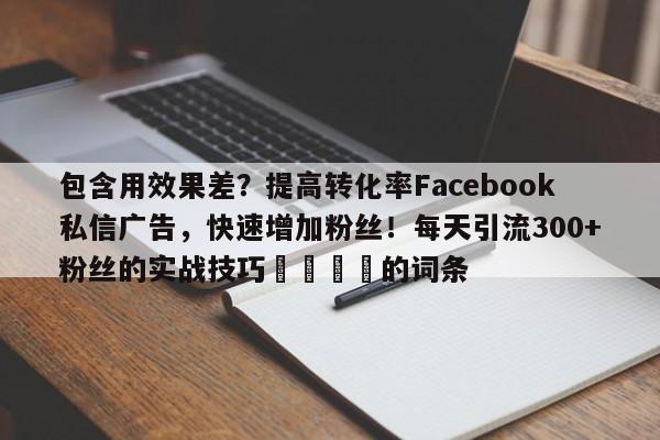 包含用效果差？提高转化率Facebook私信广告，快速增加粉丝！每天引流300+粉丝的实战技巧📈的词条