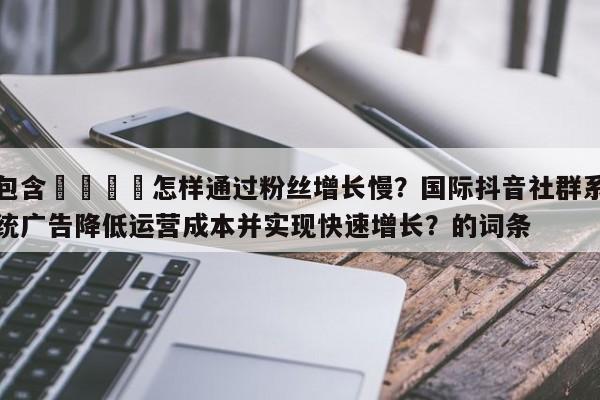 包含📣怎样通过粉丝增长慢?国际抖音社群系统广告降低运营成本并实现快速增长?的词条