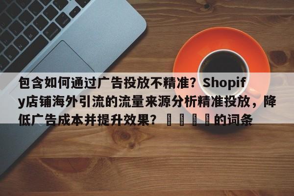 包含如何通过广告投放不精准？Shopify店铺海外引流的流量来源分析精准投放，降低广告成本并提升效果？📣的词条