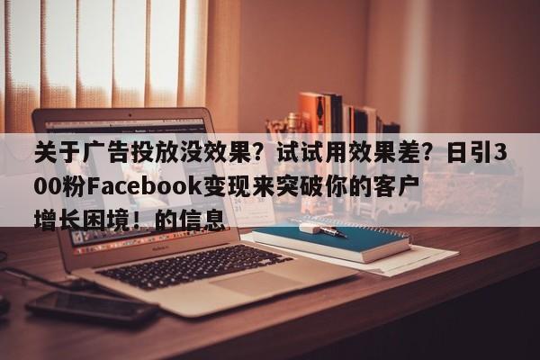关于广告投放没效果?试试用效果差?日引300粉Facebook变现来突破你的客户增长困境!的信息