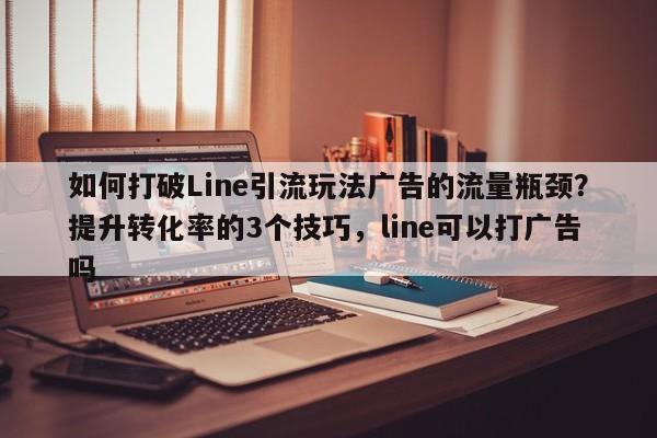如何打破Line引流玩法广告的流量瓶颈?提升转化率的3个技巧,line可以打广告吗