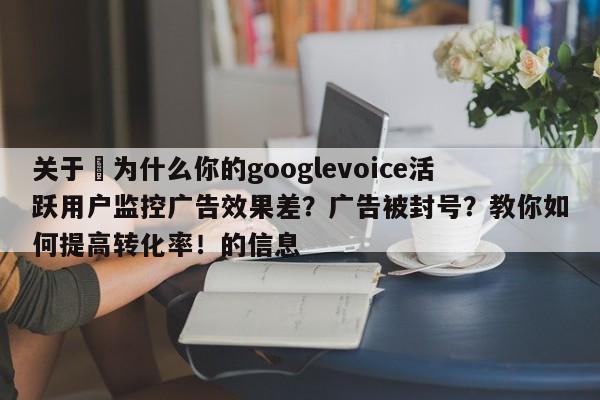 关于⚡为什么你的googlevoice活跃用户监控广告效果差?广告被封号?教你如何提高转化率!的信息