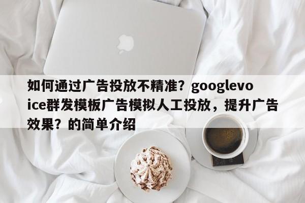 如何通过广告投放不精准?googlevoice群发模板广告模拟人工投放,提升广告效果?的简单介绍