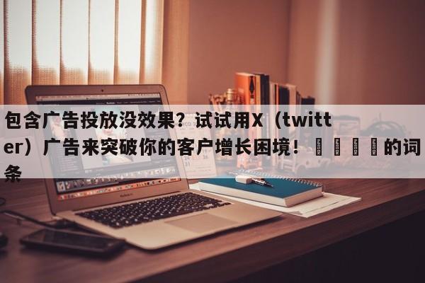 包含广告投放没效果？试试用X（twitter）广告来突破你的客户增长困境！📌的词条